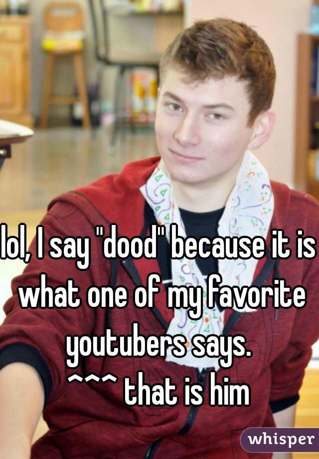 lol, I say "dood" because it is what one of my favorite youtubers says. 
^^^ that is him