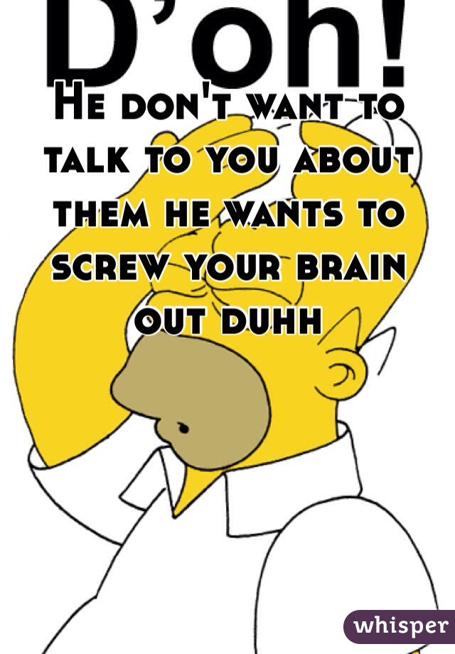 He don't want to talk to you about them he wants to screw your brain
out duhh