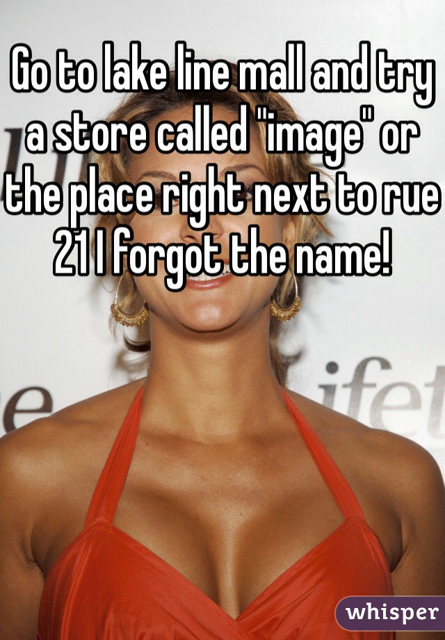 Go to lake line mall and try a store called "image" or the place right next to rue 21 I forgot the name!