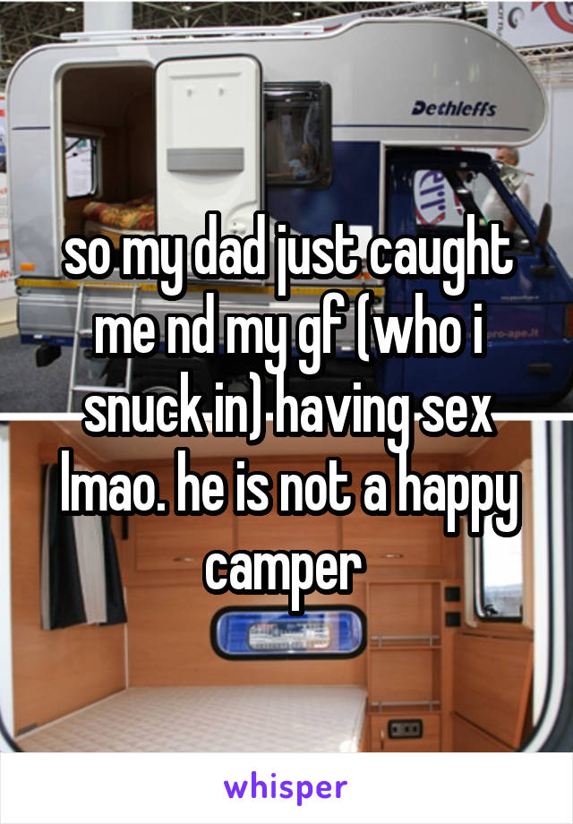so my dad just caught me nd my gf (who i snuck in) having sex lmao. he is not a happy camper 