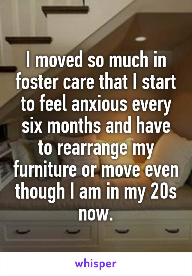 I moved so much in foster care that I start to feel anxious every six months and have to rearrange my furniture or move even though I am in my 20s now.