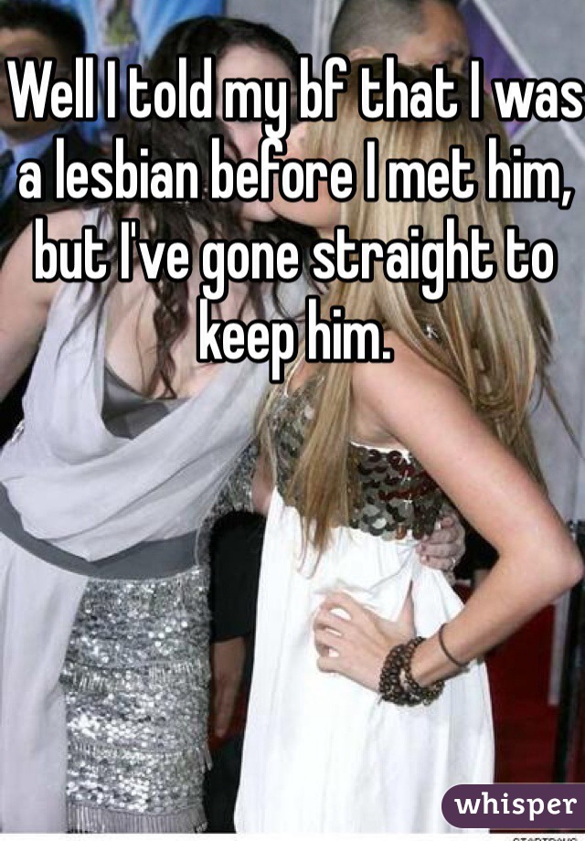Well I told my bf that I was a lesbian before I met him, but I've gone straight to keep him.