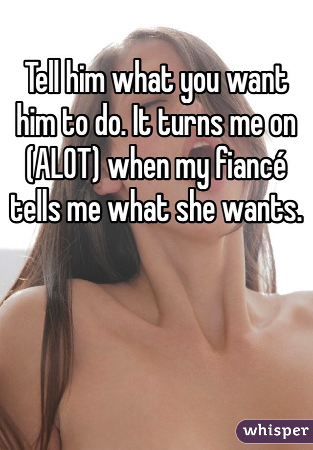 Tell him what you want him to do. It turns me on (ALOT) when my fiancé tells me what she wants. 