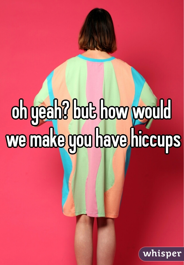 oh yeah? but how would we make you have hiccups?