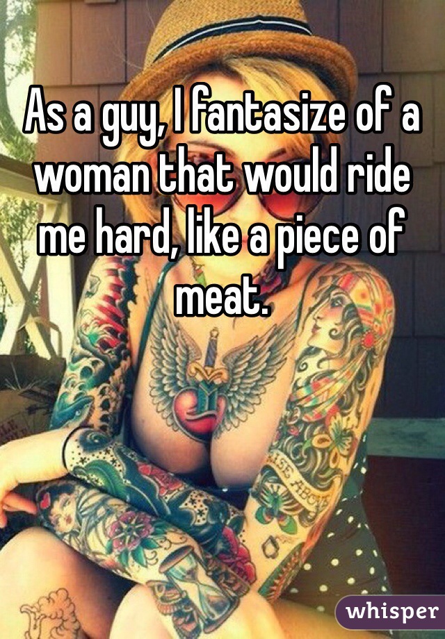 As a guy, I fantasize of a woman that would ride me hard, like a piece of meat. 