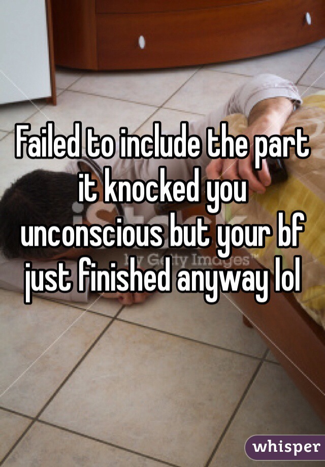 Failed to include the part it knocked you unconscious but your bf just finished anyway lol