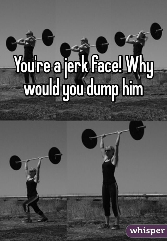 You're a jerk face! Why would you dump him