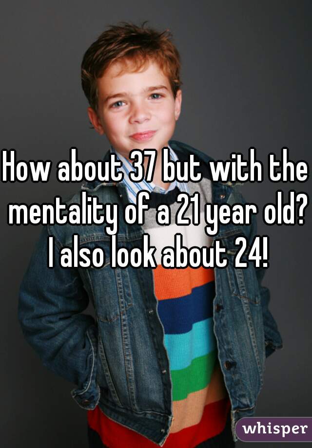 How about 37 but with the mentality of a 21 year old? I also look about 24!