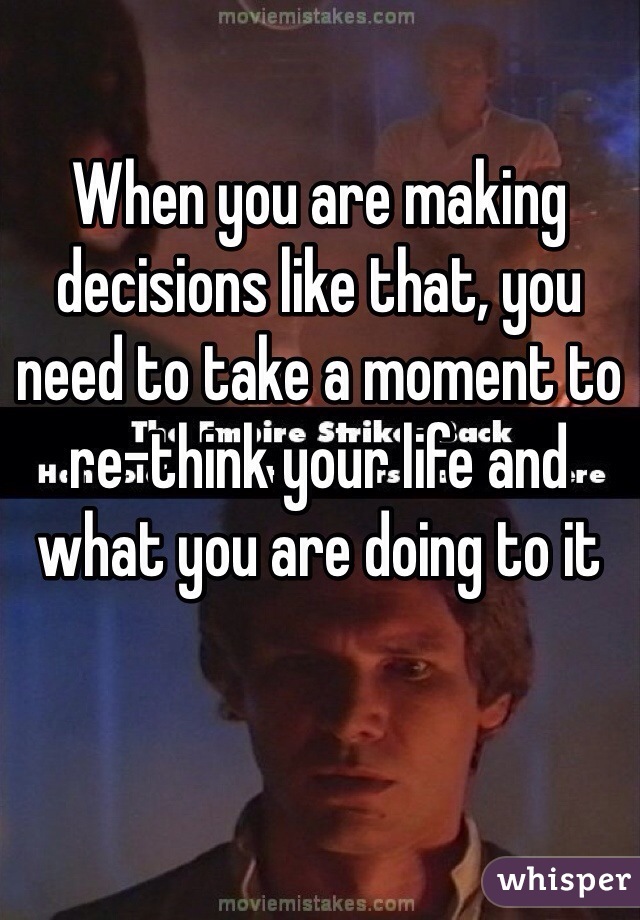 When you are making decisions like that, you need to take a moment to re-think your life and what you are doing to it