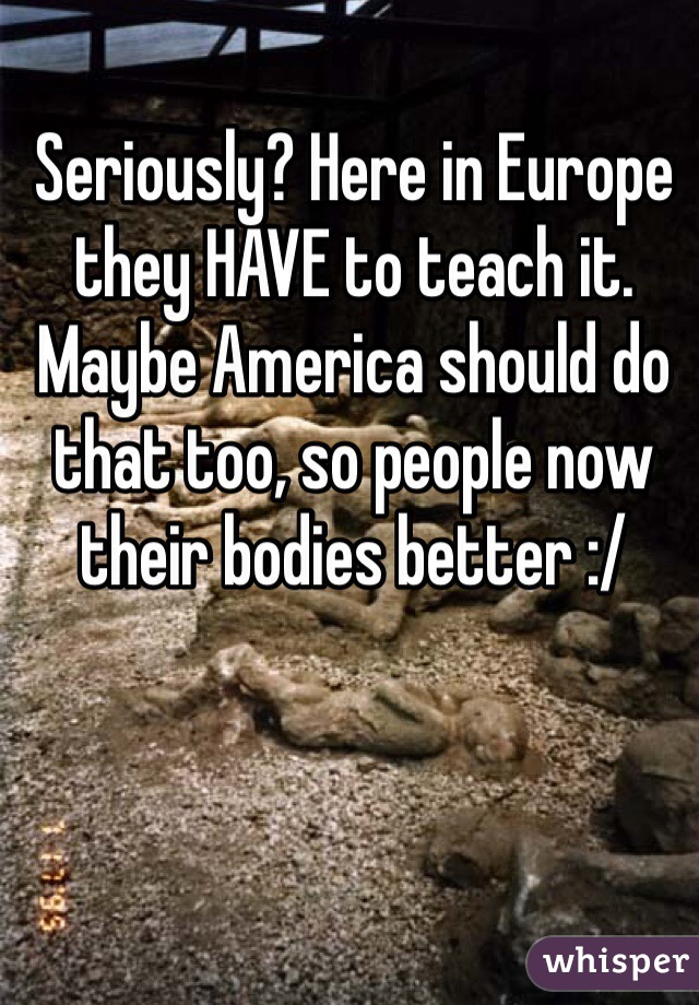 Seriously? Here in Europe they HAVE to teach it. Maybe America should do that too, so people now their bodies better :/