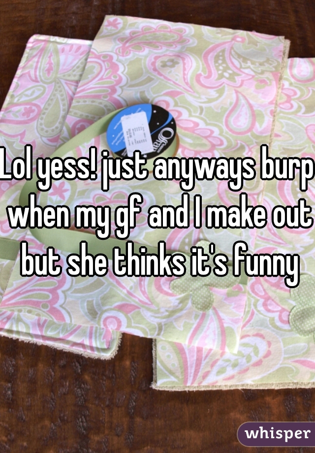Lol yess! just anyways burp when my gf and I make out but she thinks it's funny