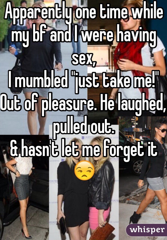 Apparently one time while my bf and I were having sex,
I mumbled "just take me!"
Out of pleasure. He laughed, pulled out.
& hasn't let me forget it 😒