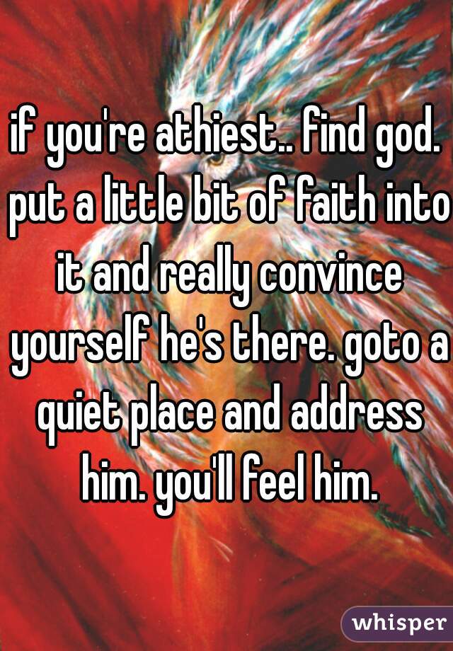 if you're athiest.. find god. put a little bit of faith into it and really convince yourself he's there. goto a quiet place and address him. you'll feel him.