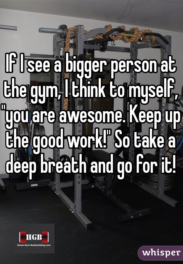 If I see a bigger person at the gym, I think to myself, "you are awesome. Keep up the good work!" So take a deep breath and go for it!