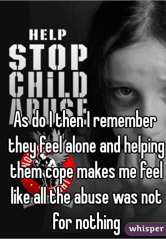 As do I then I remember they feel alone and helping them cope makes me feel like all the abuse was not for nothing