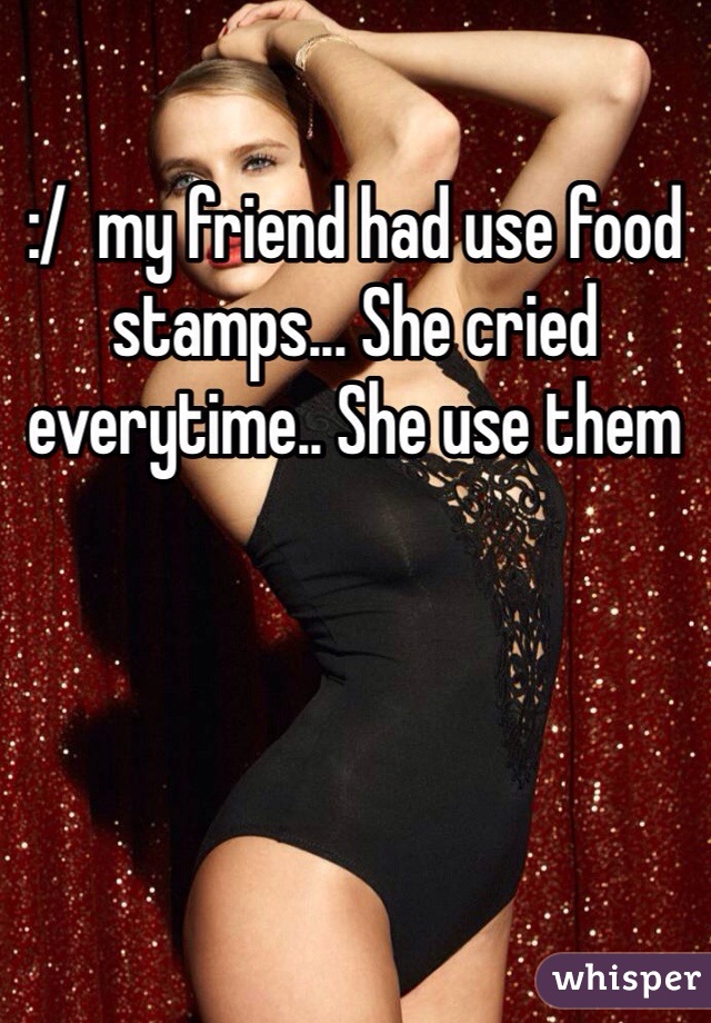 :/  my friend had use food stamps... She cried everytime.. She use them 