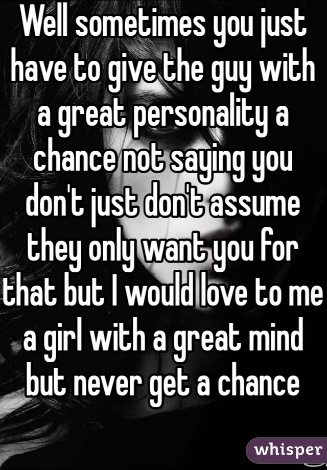 Well sometimes you just have to give the guy with a great personality a chance not saying you don't just don't assume they only want you for that but I would love to me a girl with a great mind but never get a chance 