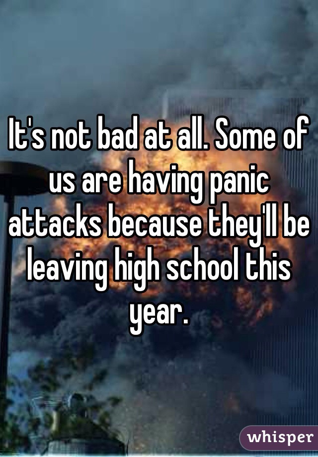 It's not bad at all. Some of us are having panic attacks because they'll be leaving high school this year. 