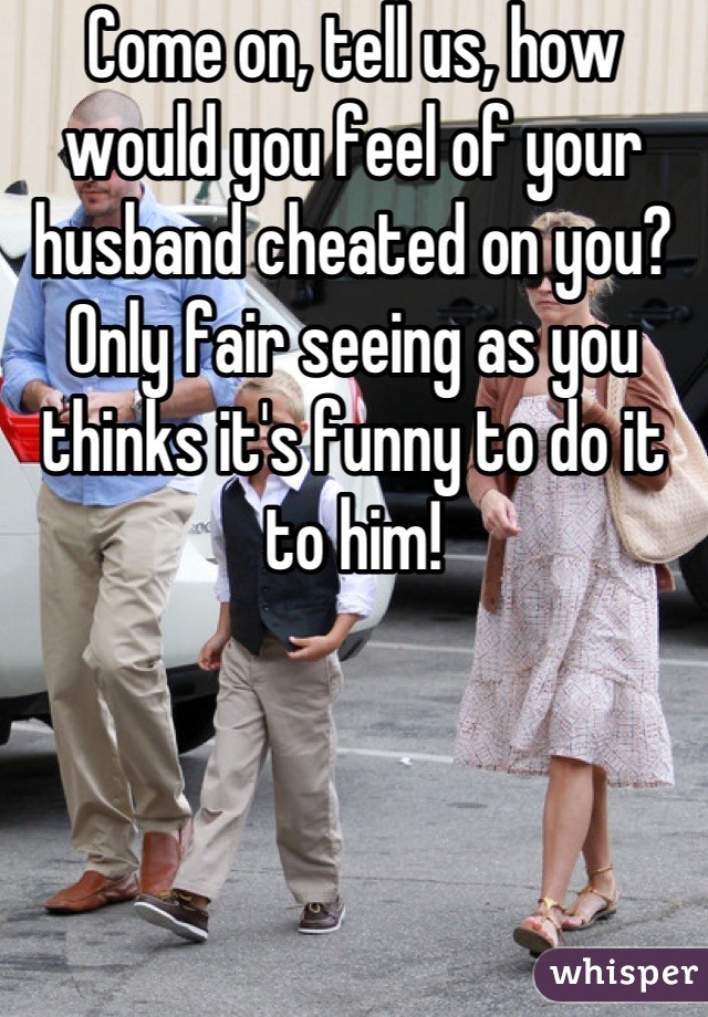 Come on, tell us, how would you feel of your husband cheated on you? Only fair seeing as you thinks it's funny to do it to him!