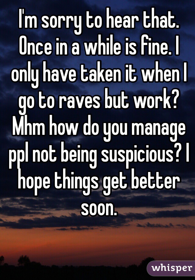 I'm sorry to hear that. Once in a while is fine. I only have taken it when I go to raves but work? Mhm how do you manage ppl not being suspicious? I hope things get better soon.