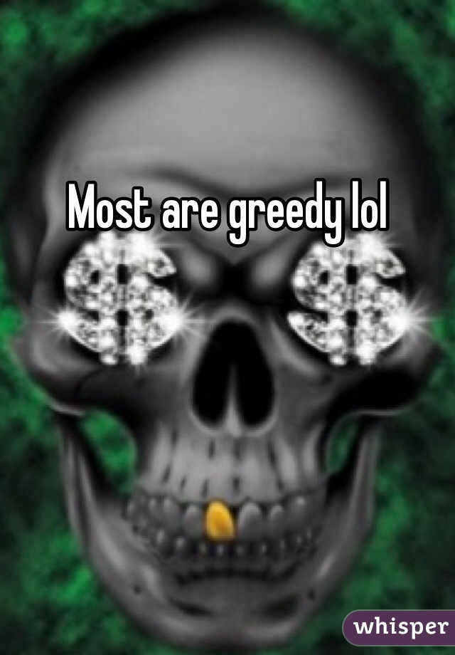 Most are greedy lol