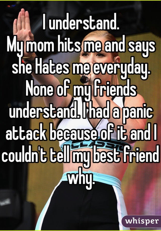I understand.
My mom hits me and says she Hates me everyday.
None of my friends understand. I had a panic attack because of it and I couldn't tell my best friend why.