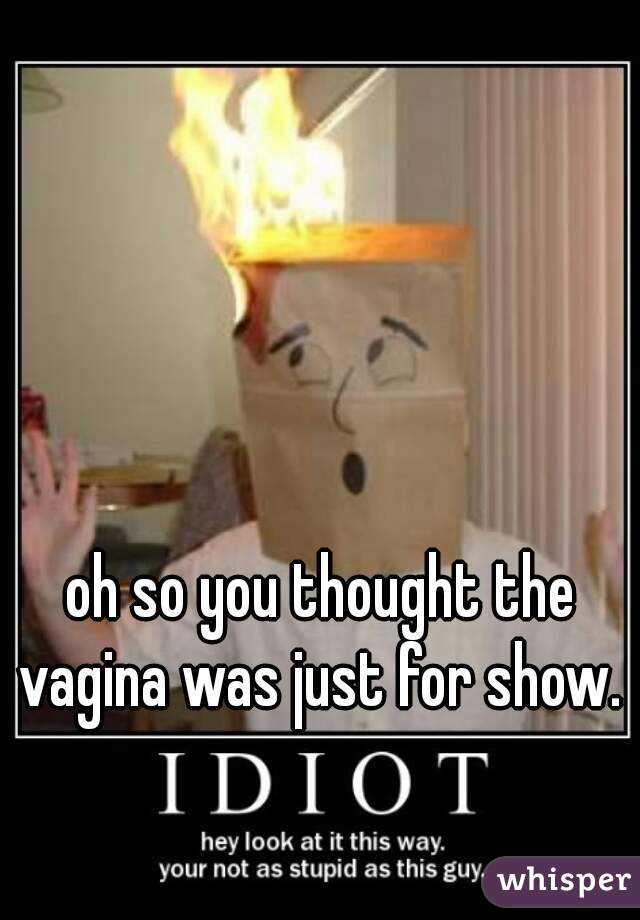 oh so you thought the vagina was just for show.  
