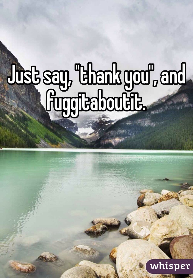 Just say, "thank you", and fuggitaboutit. 