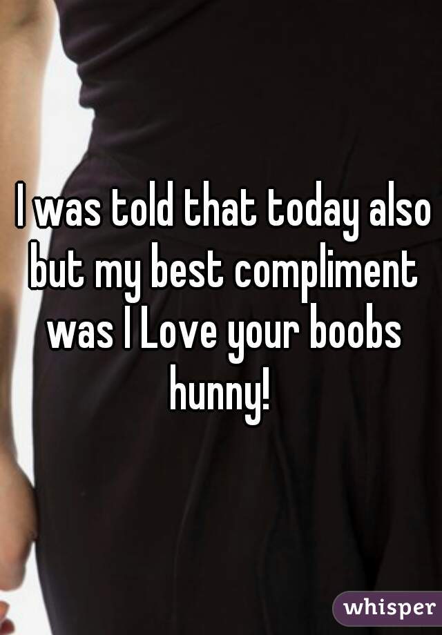  I was told that today also but my best compliment was I Love your boobs hunny! 
