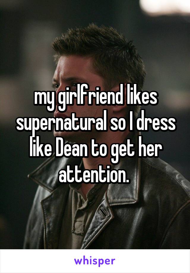 my girlfriend likes supernatural so I dress like Dean to get her attention. 