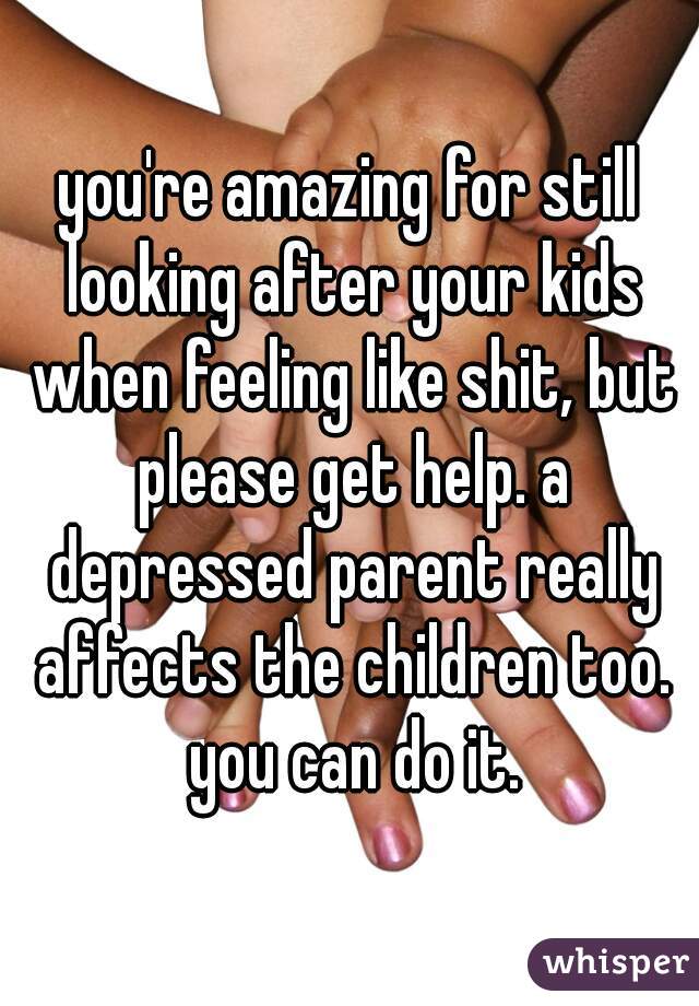you're amazing for still looking after your kids when feeling like shit, but please get help. a depressed parent really affects the children too. you can do it.