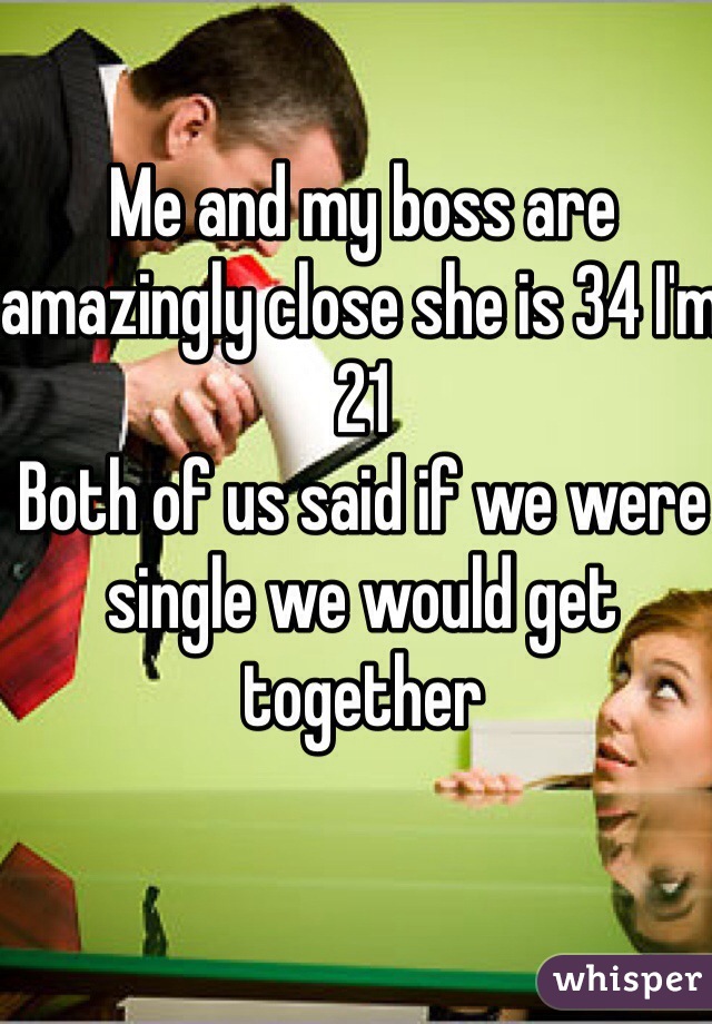 Me and my boss are amazingly close she is 34 I'm 21
Both of us said if we were single we would get together 