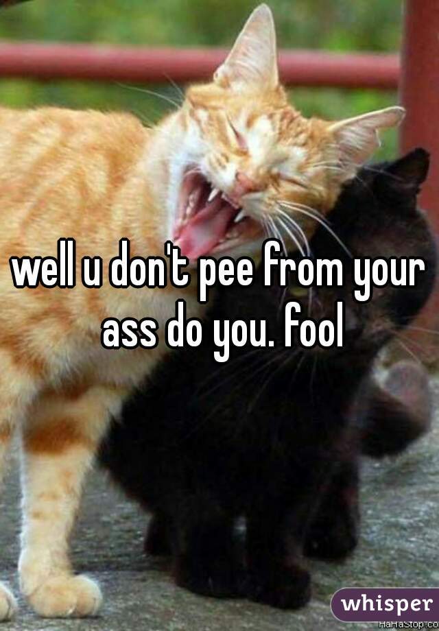 well u don't pee from your ass do you. fool