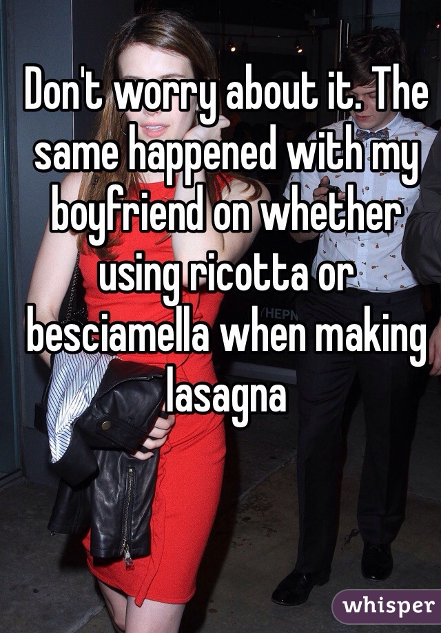 Don't worry about it. The same happened with my boyfriend on whether using ricotta or besciamella when making lasagna