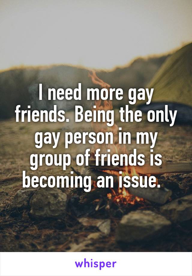 I need more gay friends. Being the only gay person in my group of friends is becoming an issue.  