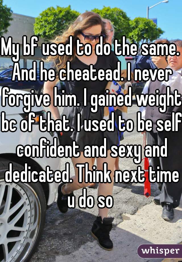 My bf used to do the same. And he cheatead. I never forgive him. I gained weight bc of that. I used to be self confident and sexy and dedicated. Think next time u do so 