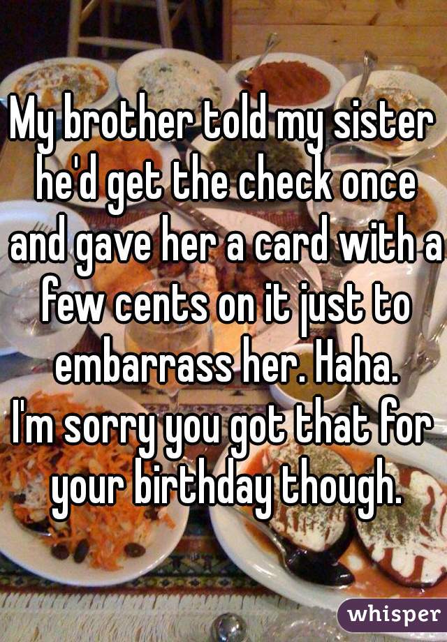 My brother told my sister he'd get the check once and gave her a card with a few cents on it just to embarrass her. Haha.
I'm sorry you got that for your birthday though.