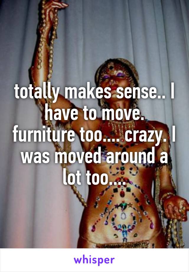 totally makes sense.. I have to move. furniture too.... crazy. I was moved around a lot too....