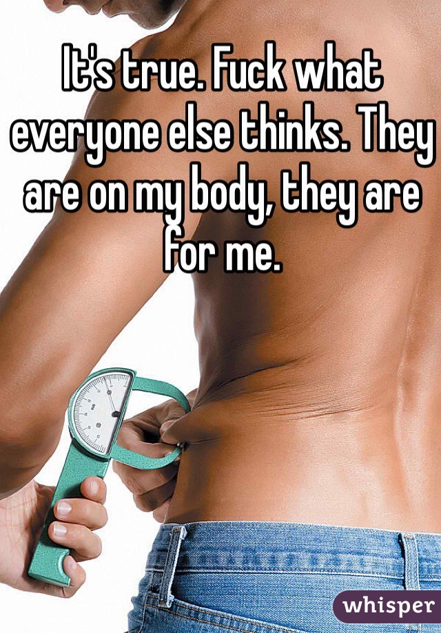 It's true. Fuck what everyone else thinks. They are on my body, they are for me. 