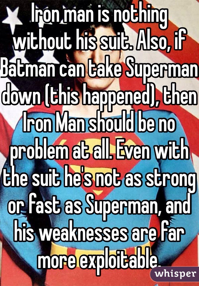 Iron man is nothing without his suit. Also, if Batman can take Superman down (this happened), then Iron Man should be no problem at all. Even with the suit he's not as strong or fast as Superman, and his weaknesses are far more exploitable.