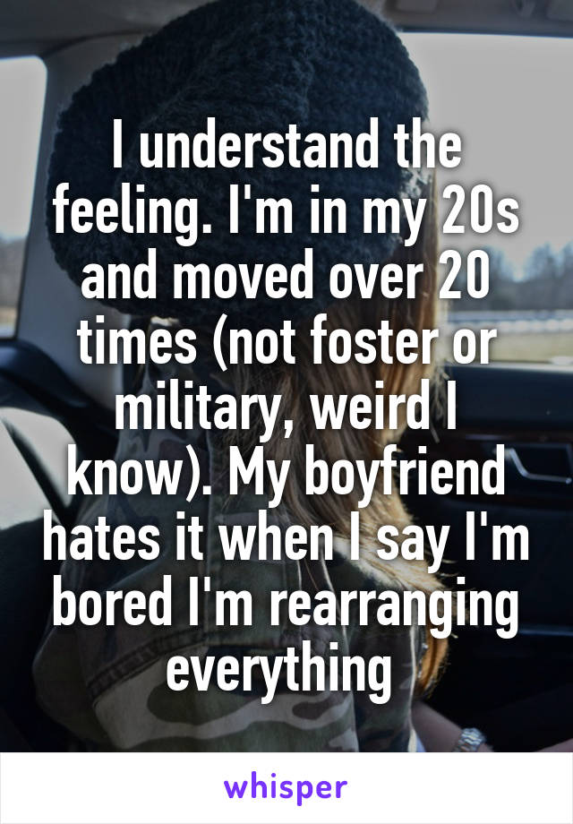 I understand the feeling. I'm in my 20s and moved over 20 times (not foster or military, weird I know). My boyfriend hates it when I say I'm bored I'm rearranging everything 