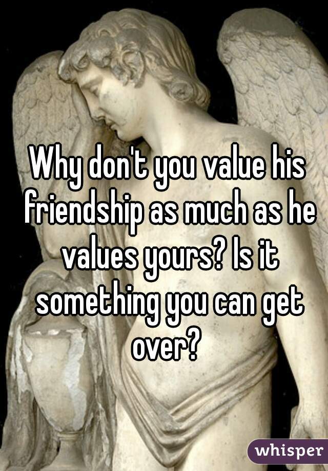 Why don't you value his friendship as much as he values yours? Is it something you can get over? 