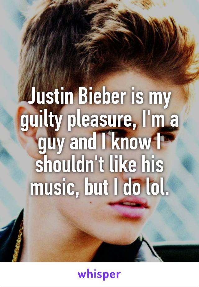 Justin Bieber is my guilty pleasure, I'm a guy and I know I shouldn't like his music, but I do lol.