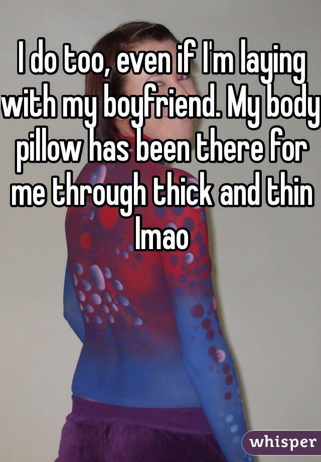 I do too, even if I'm laying with my boyfriend. My body pillow has been there for me through thick and thin lmao 