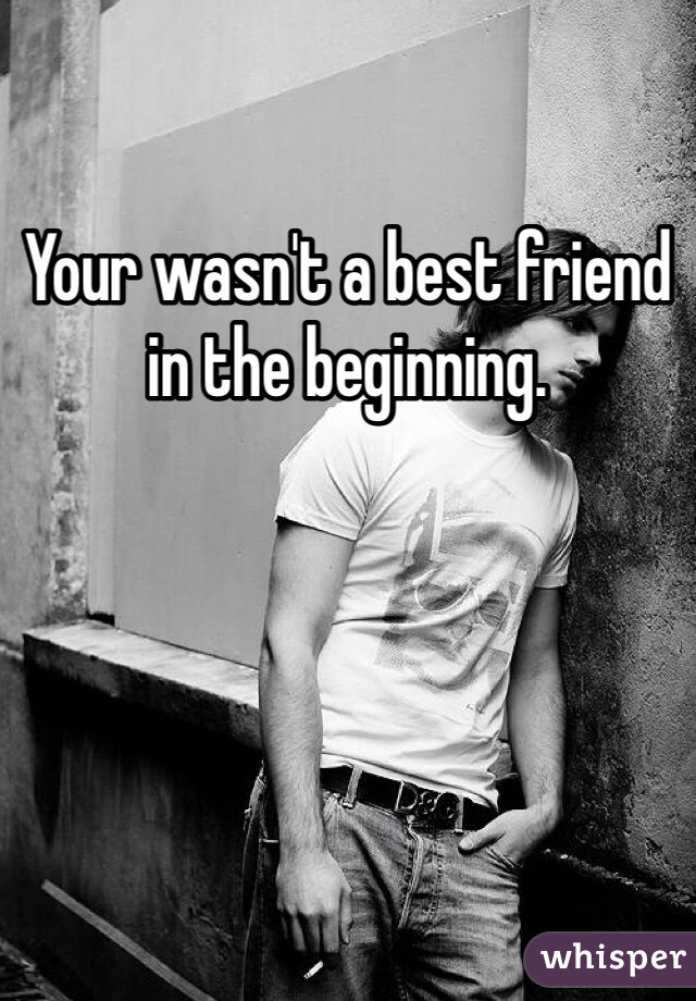 Your wasn't a best friend in the beginning. 
