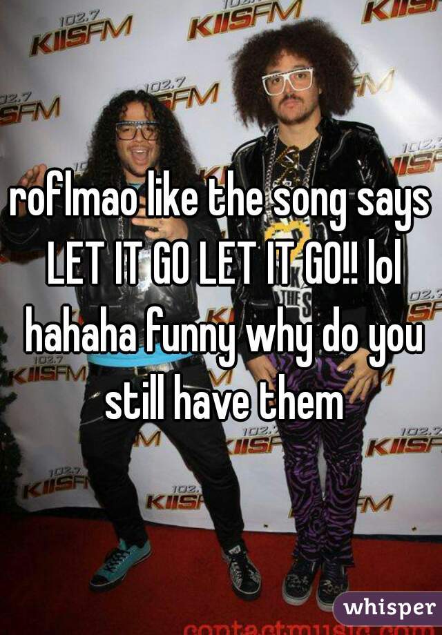roflmao like the song says LET IT GO LET IT GO!! lol hahaha funny why do you still have them