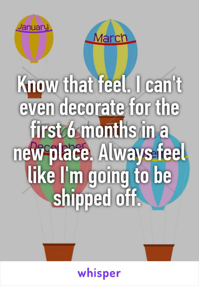 Know that feel. I can't even decorate for the first 6 months in a new place. Always feel like I'm going to be shipped off. 