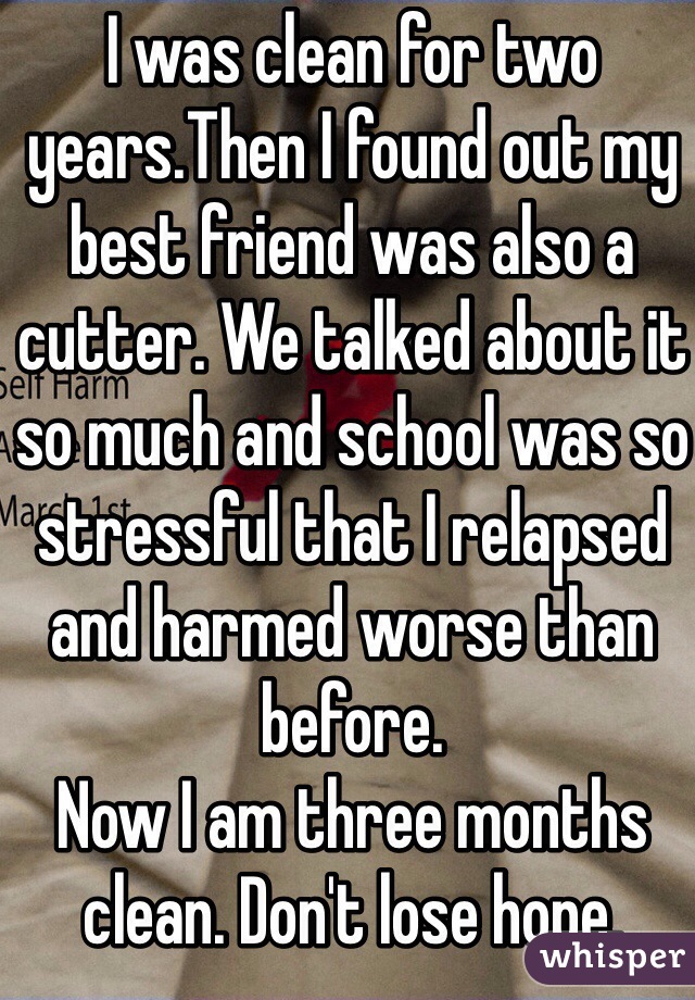 I was clean for two years.Then I found out my best friend was also a cutter. We talked about it so much and school was so stressful that I relapsed and harmed worse than before.
Now I am three months clean. Don't lose hope. 