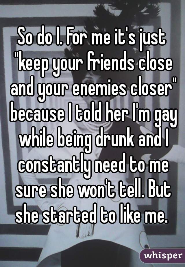 So do I. For me it's just "keep your friends close and your enemies closer" because I told her I'm gay while being drunk and I constantly need to me sure she won't tell. But she started to like me. 