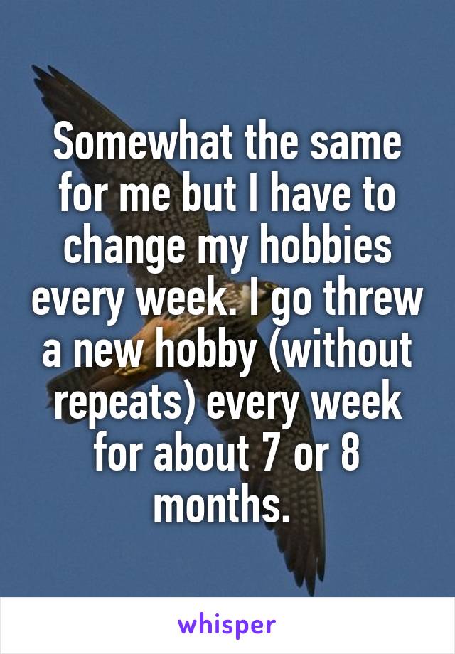 Somewhat the same for me but I have to change my hobbies every week. I go threw a new hobby (without repeats) every week for about 7 or 8 months. 
